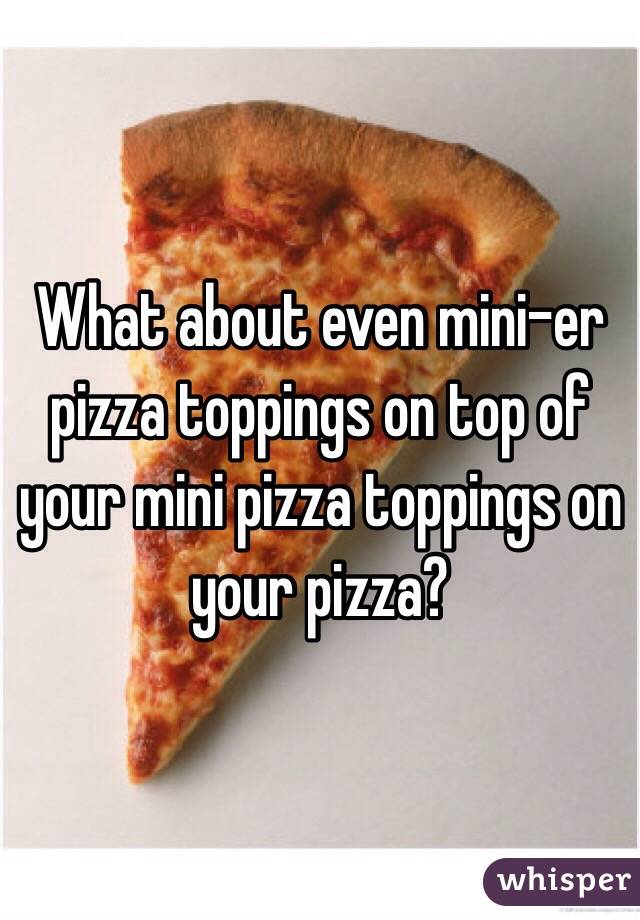 What about even mini-er pizza toppings on top of your mini pizza toppings on your pizza?