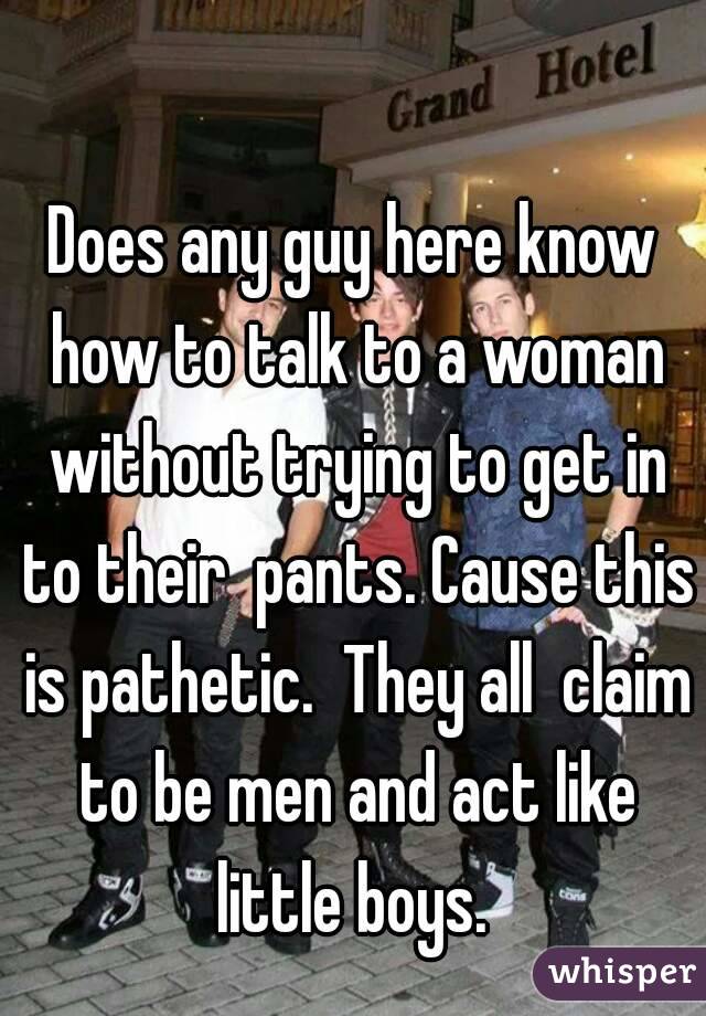 Does any guy here know how to talk to a woman without trying to get in to their  pants. Cause this is pathetic.  They all  claim to be men and act like little boys. 
