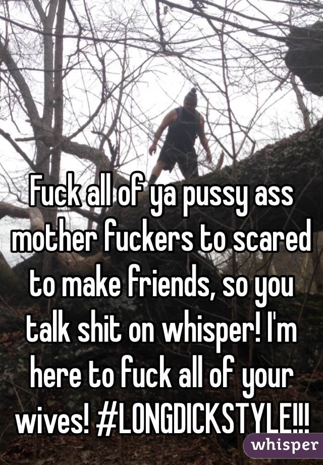 Fuck all of ya pussy ass mother fuckers to scared to make friends, so you talk shit on whisper! I'm here to fuck all of your wives! #LONGDICKSTYLE!!!
