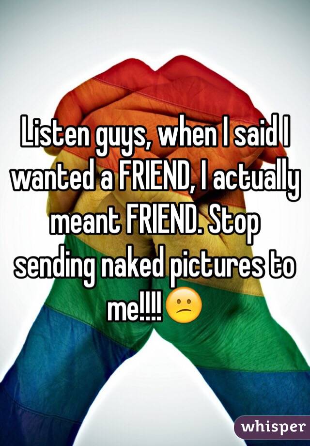 Listen guys, when I said I wanted a FRIEND, I actually meant FRIEND. Stop sending naked pictures to me!!!!😕