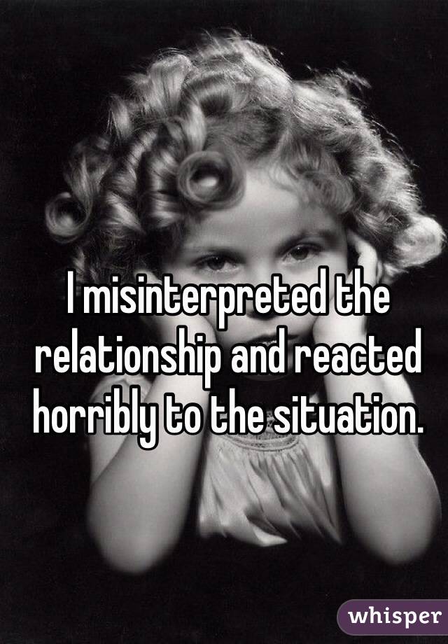 I misinterpreted the relationship and reacted horribly to the situation. 