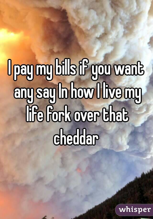 I pay my bills if you want any say In how I live my life fork over that cheddar 