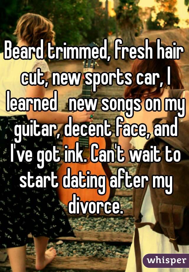 Beard trimmed, fresh hair cut, new sports car, I learned   new songs on my guitar, decent face, and I've got ink. Can't wait to start dating after my divorce.