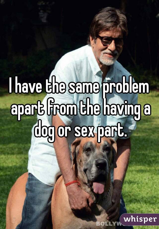 I have the same problem apart from the having a dog or sex part.