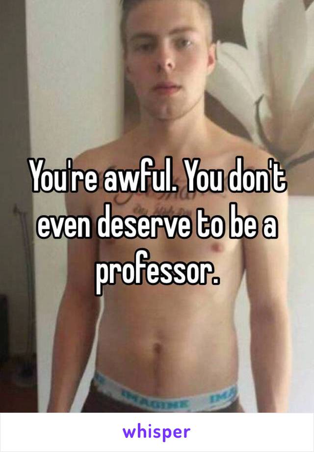 You're awful. You don't even deserve to be a professor. 