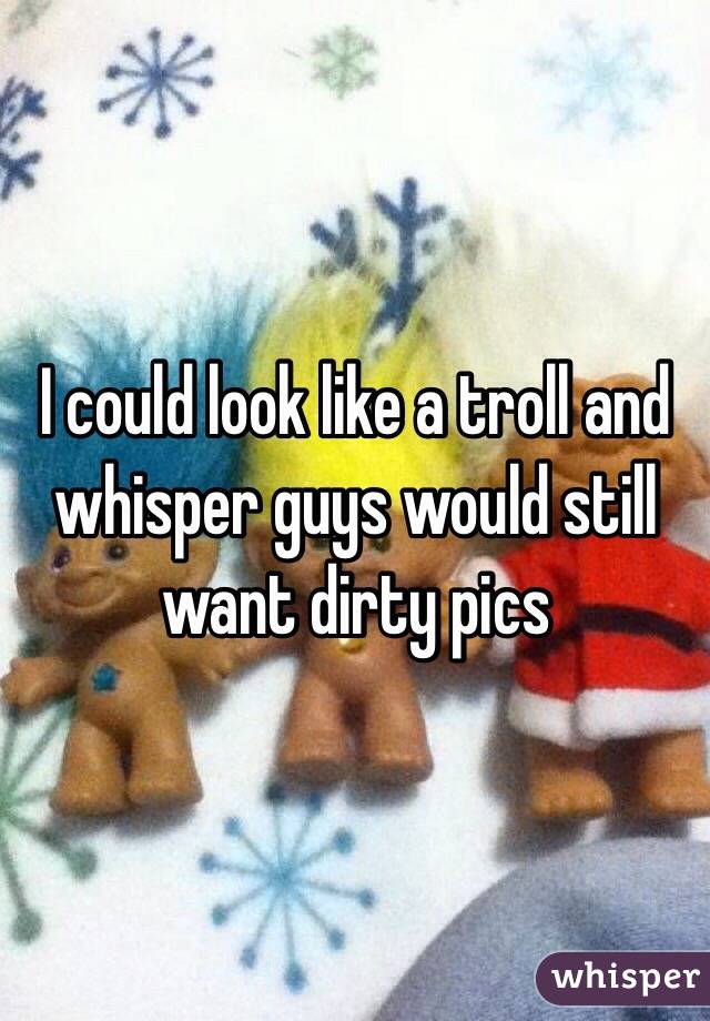 I could look like a troll and whisper guys would still want dirty pics 