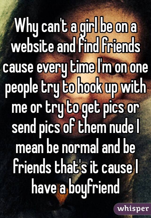 Why can't a girl be on a website and find friends cause every time I'm on one people try to hook up with me or try to get pics or send pics of them nude I mean be normal and be friends that's it cause I have a boyfriend 