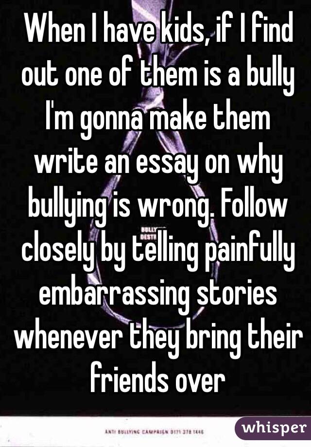 When I have kids, if I find out one of them is a bully I'm gonna make them write an essay on why bullying is wrong. Follow closely by telling painfully embarrassing stories whenever they bring their friends over