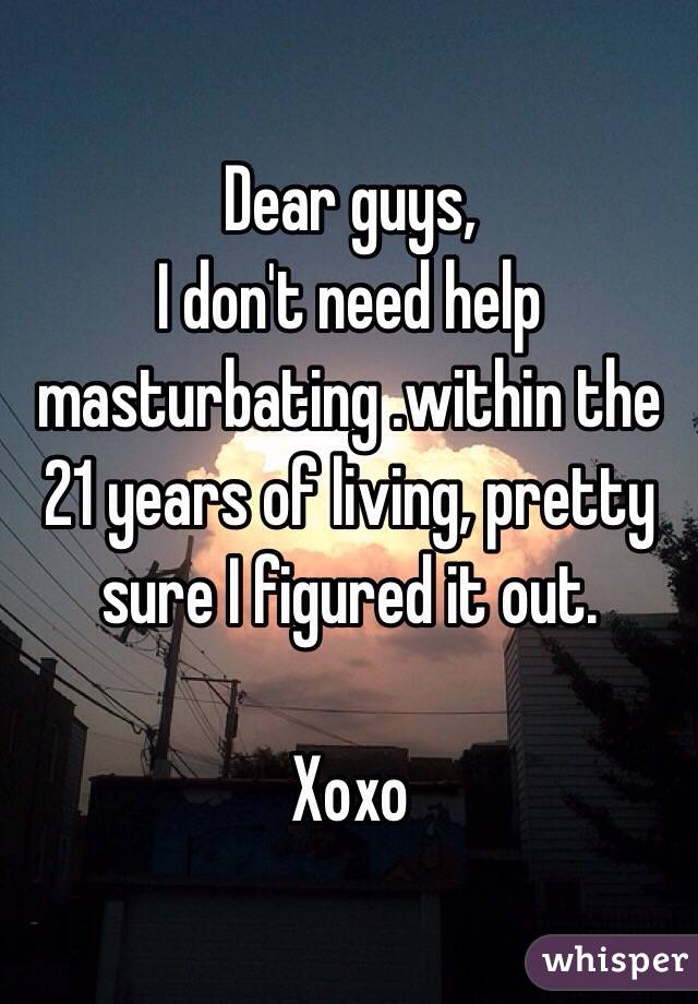 Dear guys,
I don't need help masturbating .within the 21 years of living, pretty sure I figured it out. 

Xoxo