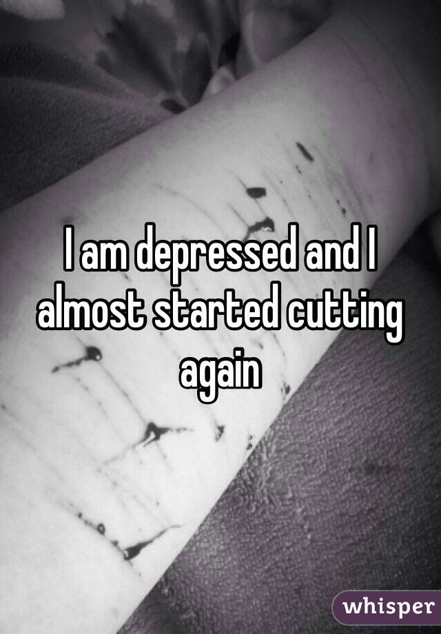 I am depressed and I almost started cutting again 