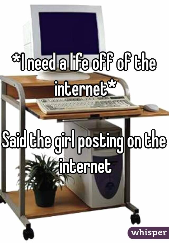 *I need a life off of the internet*

Said the girl posting on the internet