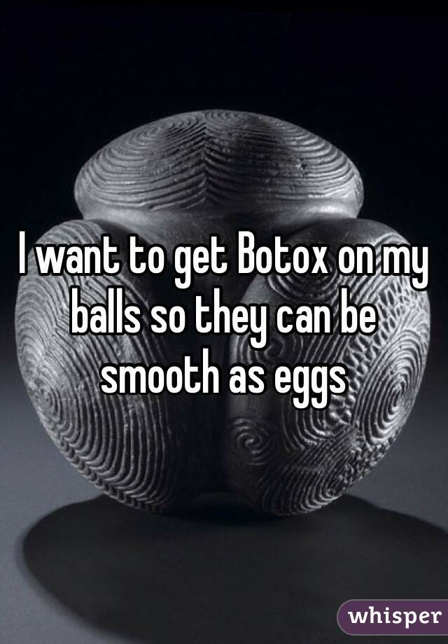 I want to get Botox on my balls so they can be smooth as eggs