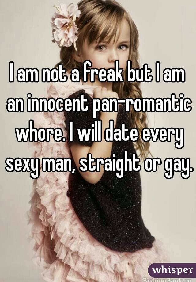 I am not a freak but I am an innocent pan-romantic whore. I will date every sexy man, straight or gay. 