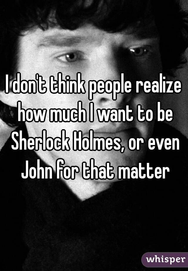 I don't think people realize how much I want to be Sherlock Holmes, or even John for that matter