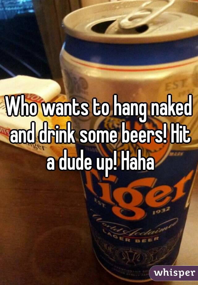 Who wants to hang naked and drink some beers! Hit a dude up! Haha