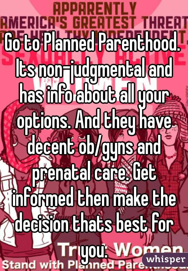 Go to Planned Parenthood. Its non-judgmental and has info about all your options. And they have decent ob/gyns and prenatal care. Get informed then make the decision thats best for you.