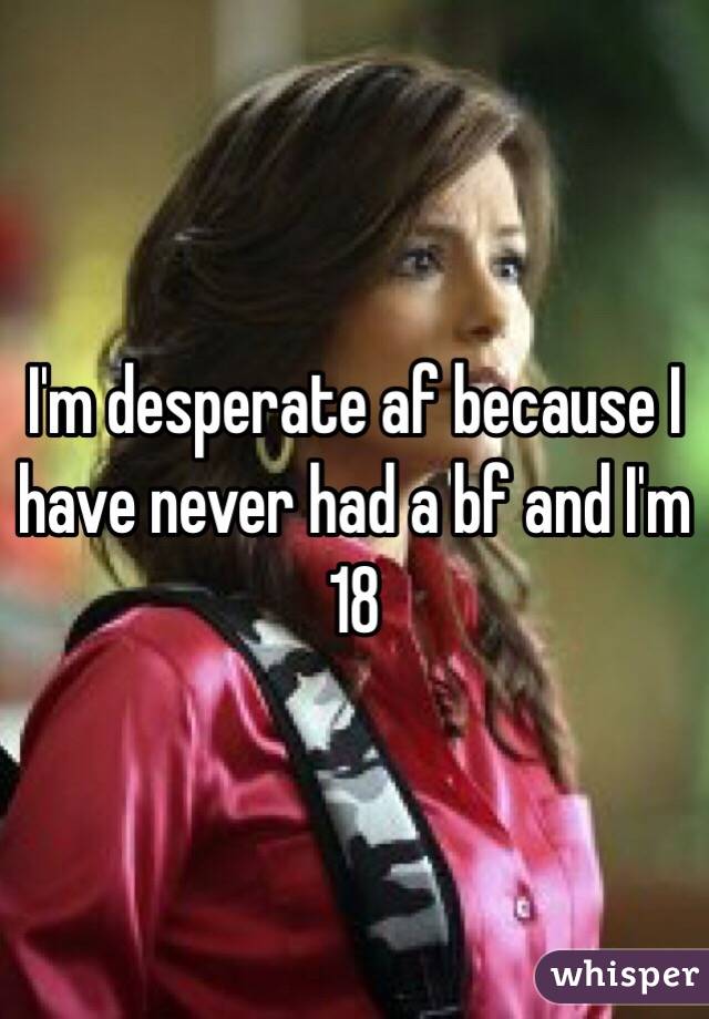I'm desperate af because I have never had a bf and I'm 18 