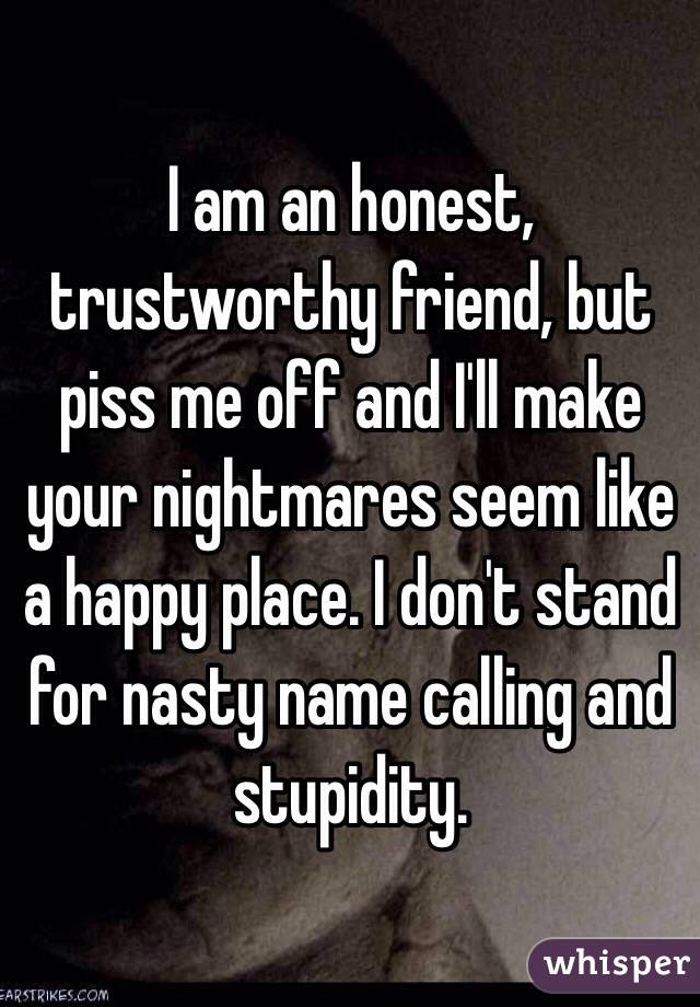 I am an honest, trustworthy friend, but piss me off and I'll make your nightmares seem like a happy place. I don't stand for nasty name calling and stupidity. 