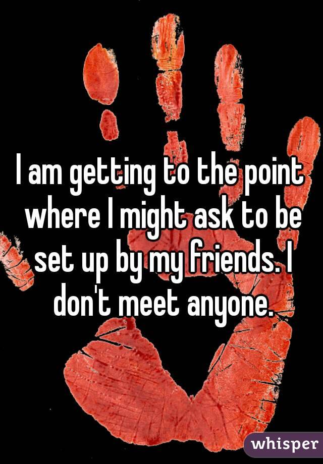 I am getting to the point where I might ask to be set up by my friends. I don't meet anyone.
