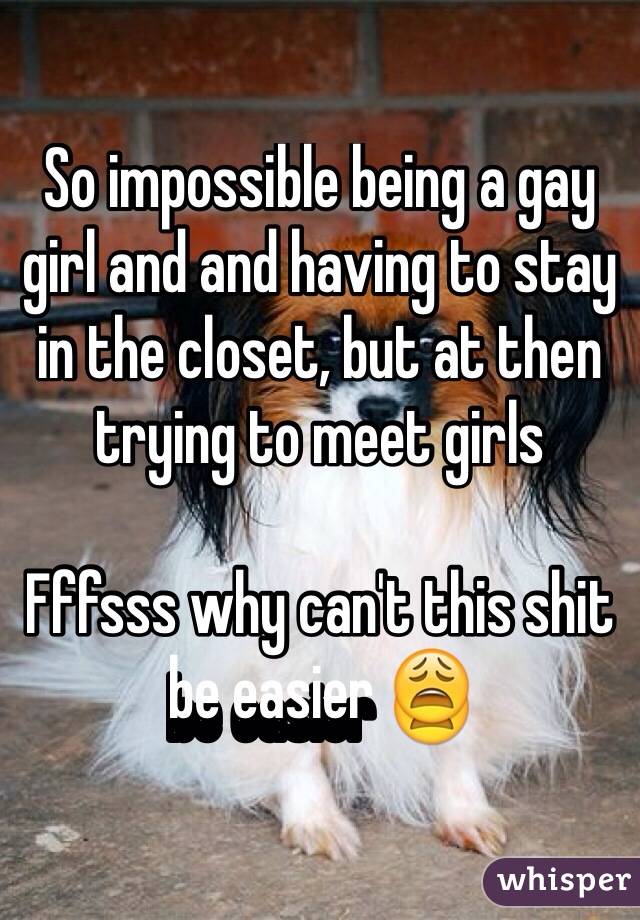 So impossible being a gay girl and and having to stay in the closet, but at then trying to meet girls 

Fffsss why can't this shit be easier 😩
