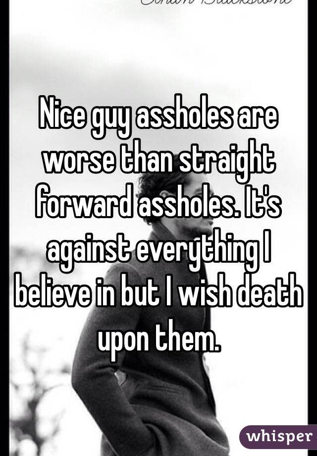Nice guy assholes are worse than straight forward assholes. It's against everything I believe in but I wish death upon them. 