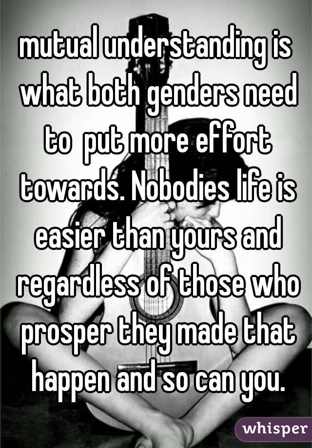 mutual understanding is what both genders need to  put more effort towards. Nobodies life is easier than yours and regardless of those who prosper they made that happen and so can you.