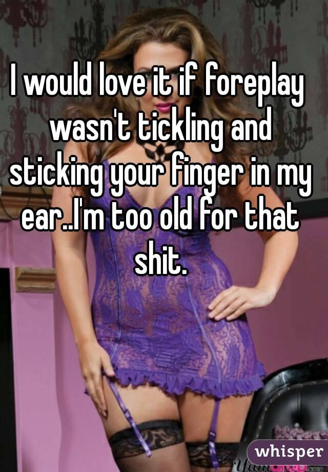 I would love it if foreplay wasn't tickling and sticking your finger in my ear..I'm too old for that shit.