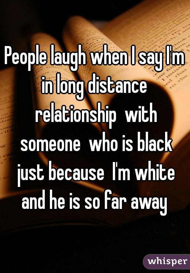 People laugh when I say I'm in long distance  relationship  with someone  who is black just because  I'm white and he is so far away 