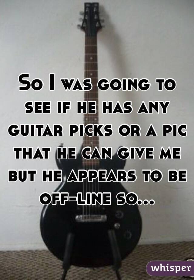 So I was going to see if he has any guitar picks or a pic that he can give me but he appears to be off-line so...