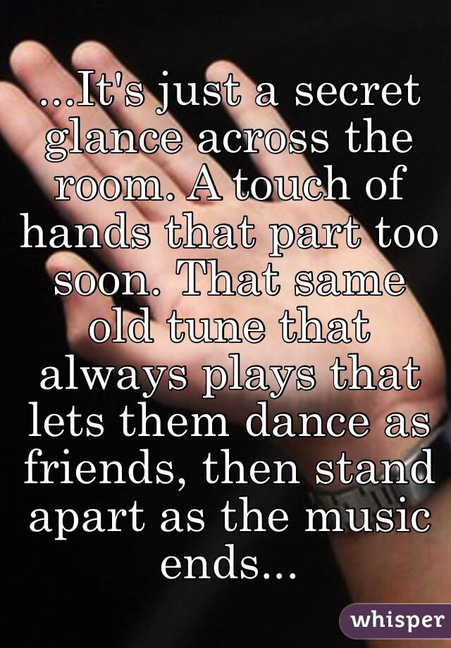 ...It's just a secret glance across the room. A touch of hands that part too soon. That same old tune that always plays that lets them dance as friends, then stand apart as the music ends...