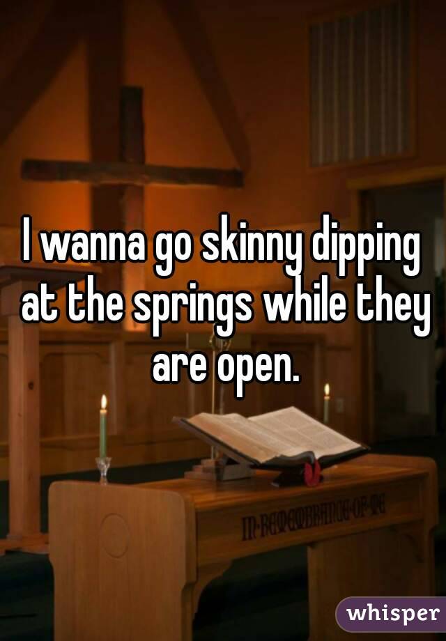 I wanna go skinny dipping at the springs while they are open.