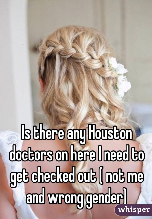 Is there any Houston doctors on here I need to get checked out ( not me and wrong gender) 