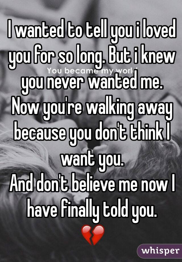 I wanted to tell you i loved you for so long. But i knew you never wanted me. 
Now you're walking away because you don't think I want you. 
And don't believe me now I have finally told you. 
💔