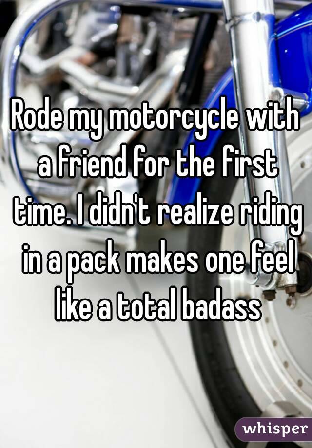 Rode my motorcycle with a friend for the first time. I didn't realize riding in a pack makes one feel like a total badass