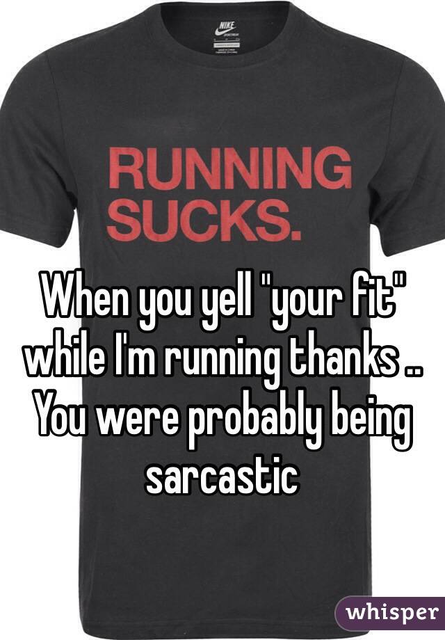 When you yell "your fit" while I'm running thanks .. You were probably being sarcastic 