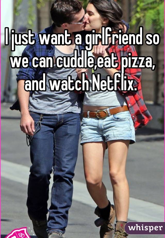 I just want a girlfriend so we can cuddle,eat pizza, and watch Netflix. 