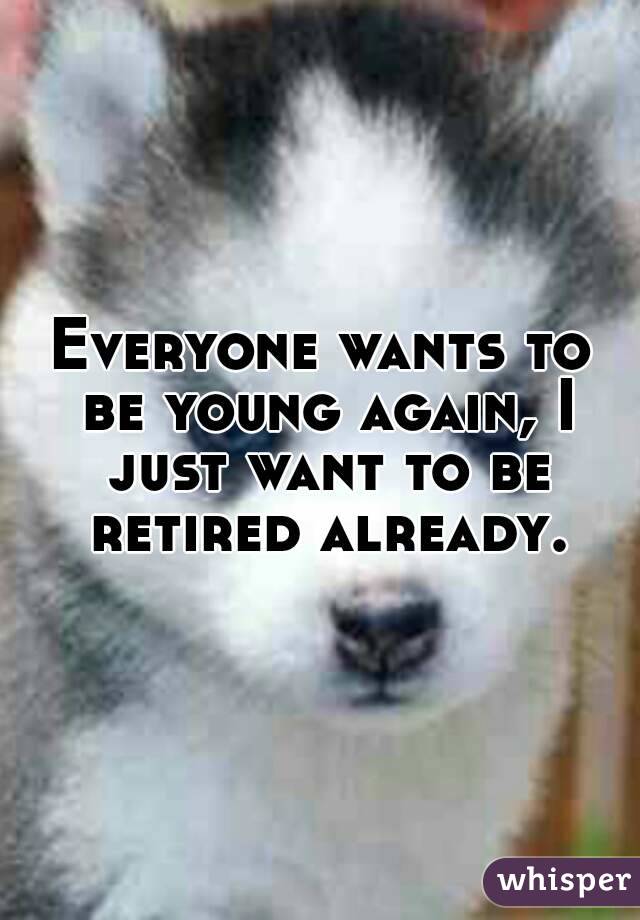 Everyone wants to be young again, I just want to be retired already.