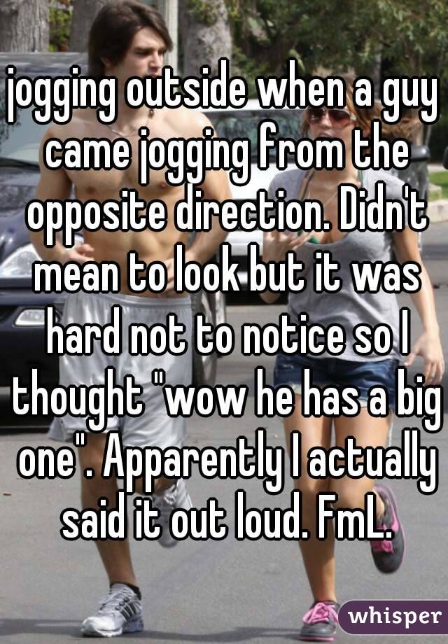 jogging outside when a guy came jogging from the opposite direction. Didn't mean to look but it was hard not to notice so I thought "wow he has a big one". Apparently I actually said it out loud. FmL.