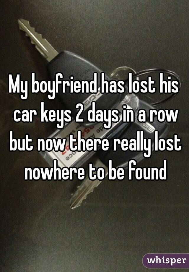My boyfriend has lost his car keys 2 days in a row but now there really lost nowhere to be found
