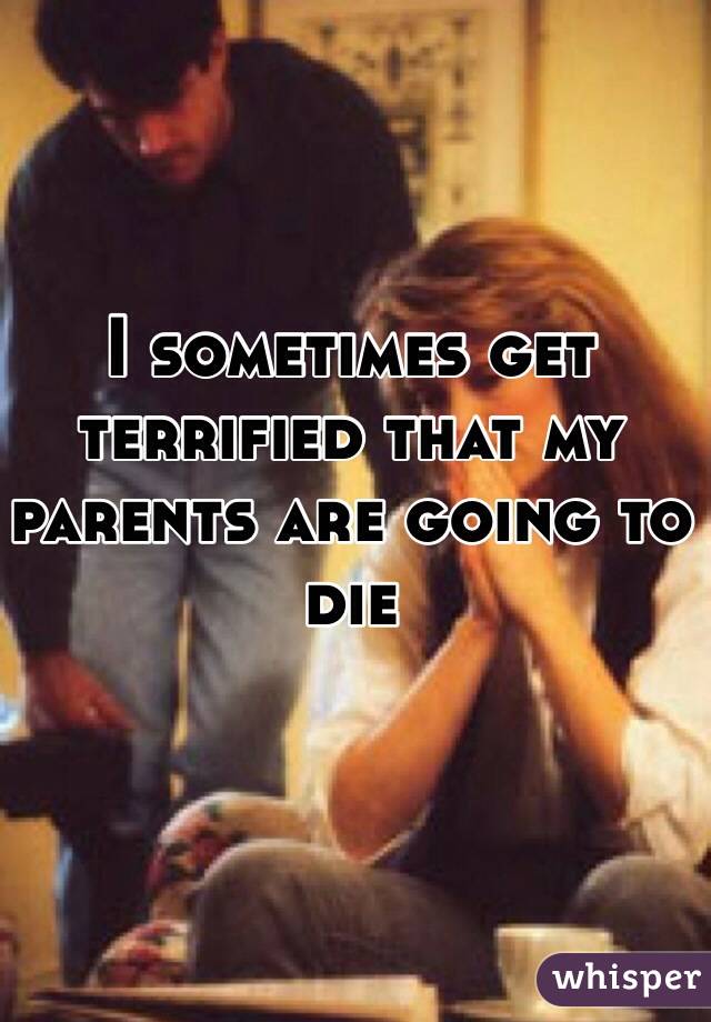 I sometimes get terrified that my parents are going to die 