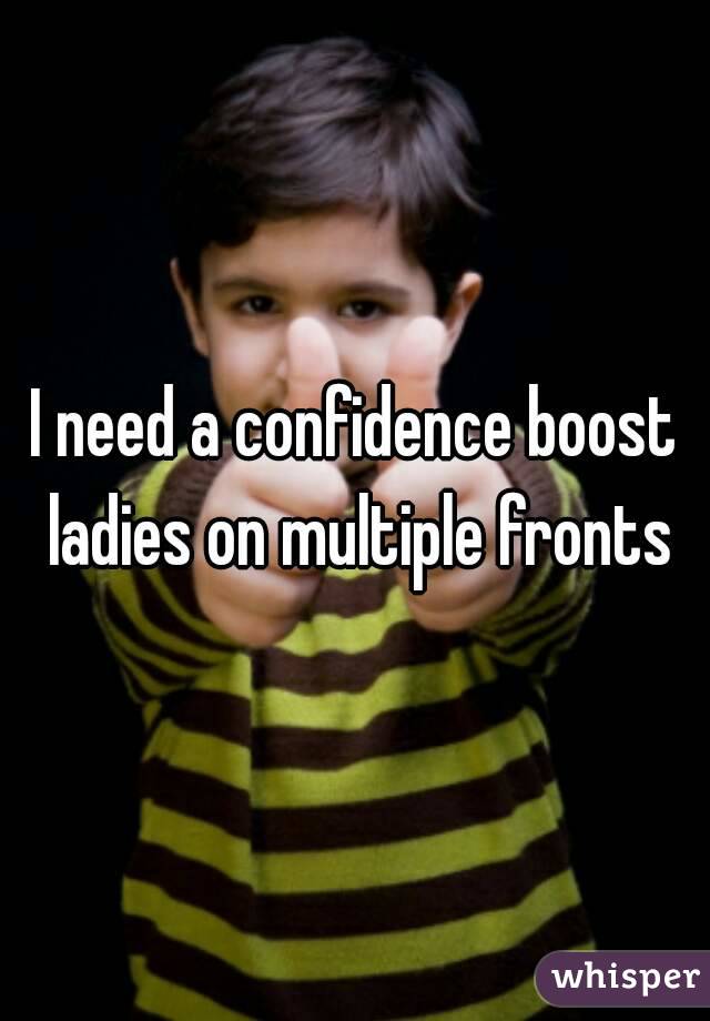 I need a confidence boost ladies on multiple fronts