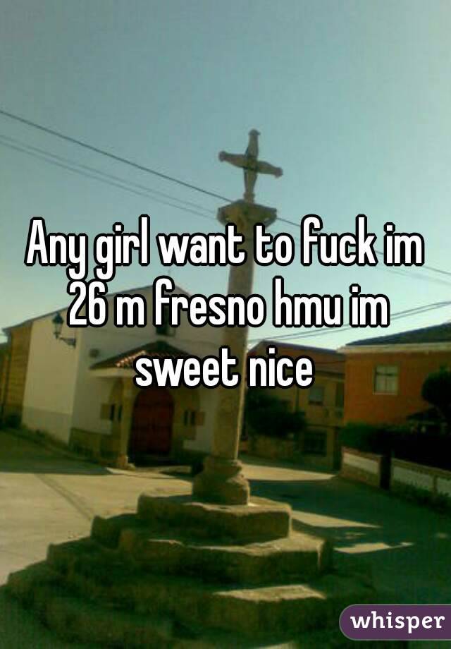 Any girl want to fuck im 26 m fresno hmu im sweet nice 
