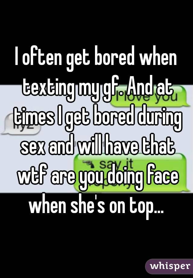 I often get bored when texting my gf. And at times I get bored during sex and will have that wtf are you doing face when she's on top... 