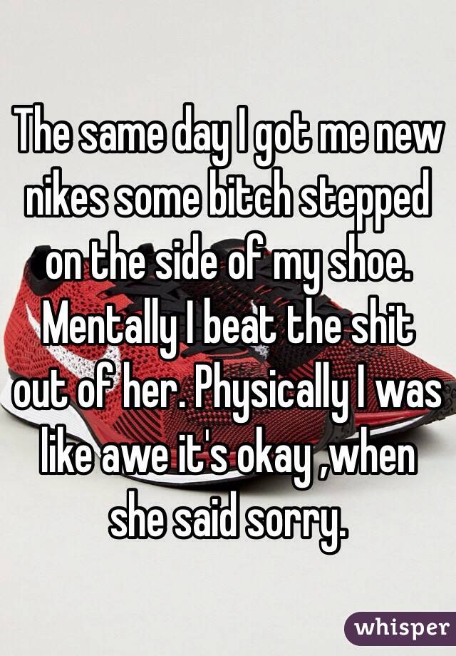The same day I got me new nikes some bitch stepped on the side of my shoe. Mentally I beat the shit out of her. Physically I was like awe it's okay ,when she said sorry. 