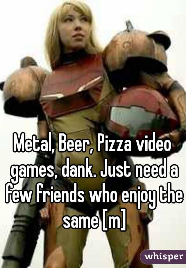 Metal, Beer, Pizza video games, dank. Just need a few friends who enjoy the same [m]