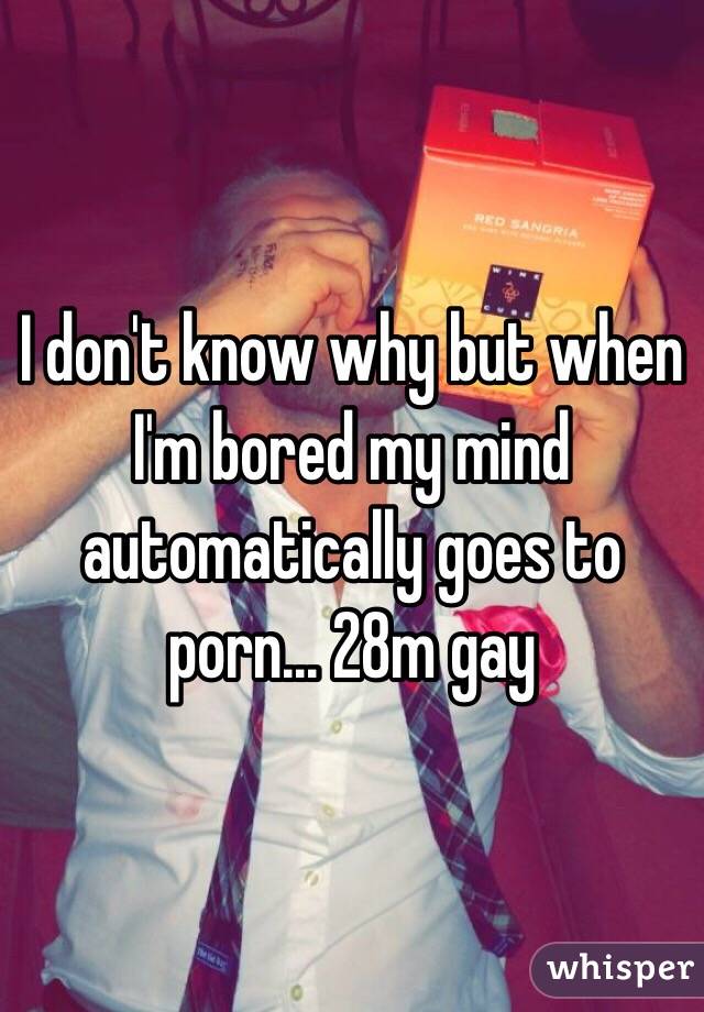 I don't know why but when I'm bored my mind automatically goes to porn... 28m gay 
