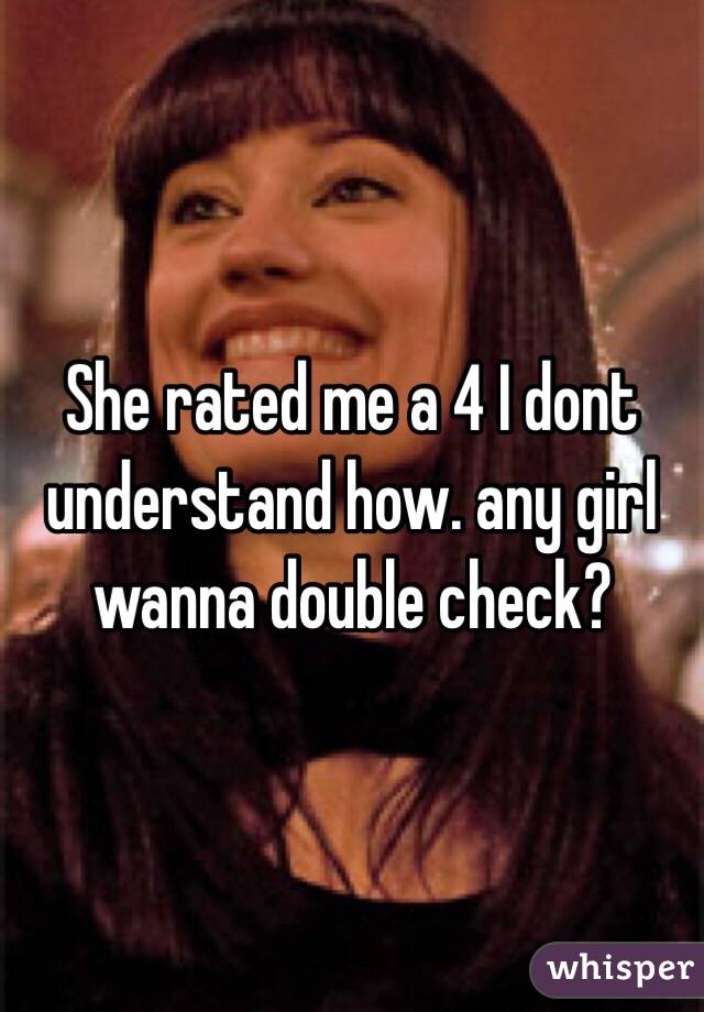 She rated me a 4 I dont understand how. any girl wanna double check?