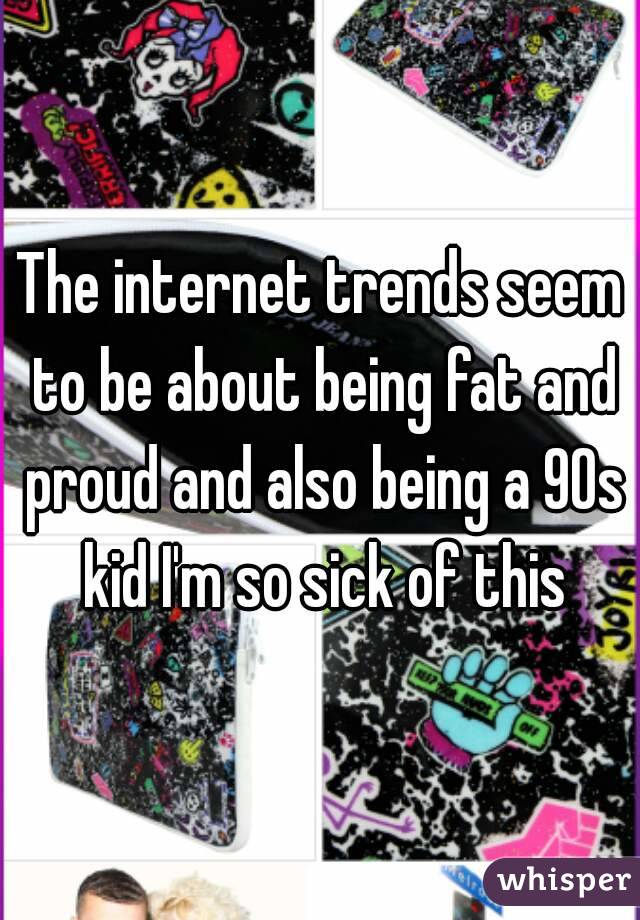 The internet trends seem to be about being fat and proud and also being a 90s kid I'm so sick of this