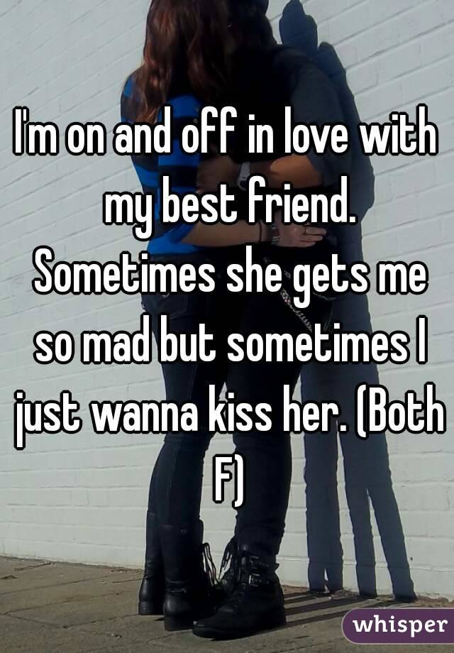 I'm on and off in love with my best friend. Sometimes she gets me so mad but sometimes I just wanna kiss her. (Both F)