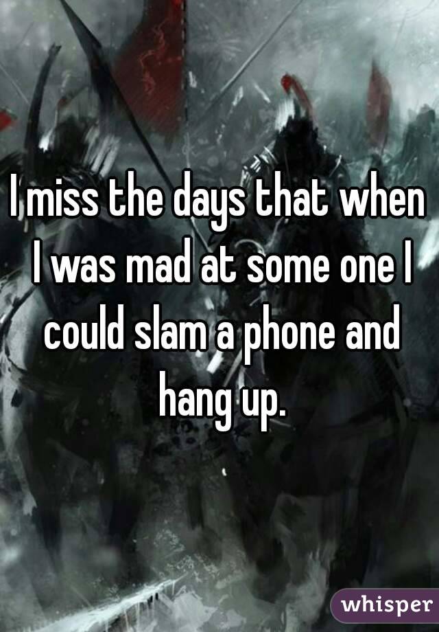I miss the days that when I was mad at some one I could slam a phone and hang up.